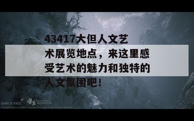 43417大但人文艺术展览地点，来这里感受艺术的魅力和独特的人文氛围吧！