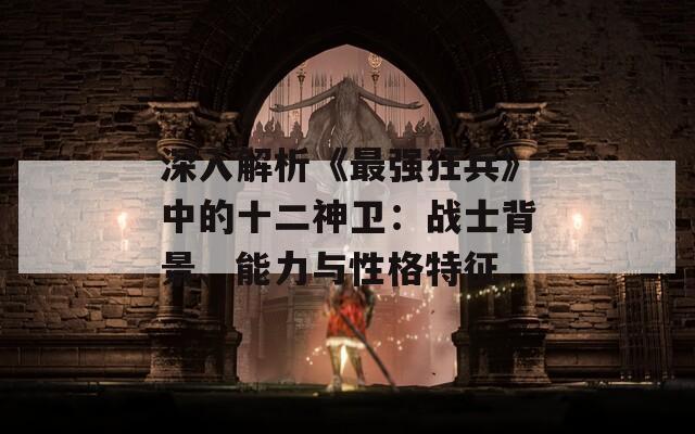 深入解析《最强狂兵》中的十二神卫：战士背景、能力与性格特征