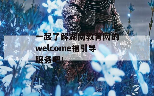 一起了解湖南教育网的welcome福引导服务吧！