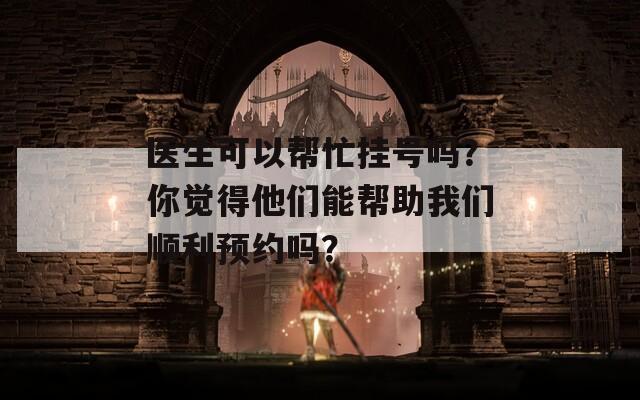 医生可以帮忙挂号吗？你觉得他们能帮助我们顺利预约吗？