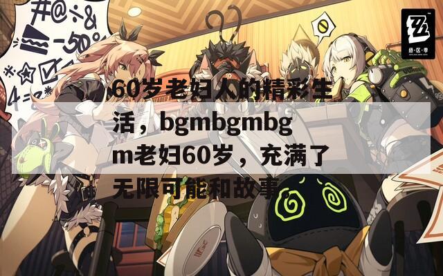 60岁老妇人的精彩生活，bgmbgmbgm老妇60岁，充满了无限可能和故事。