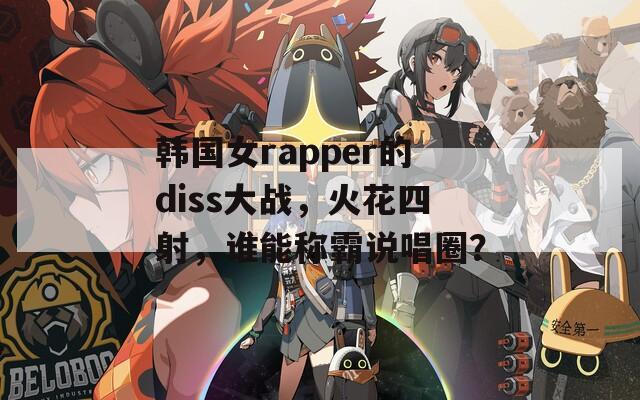 韩国女rapper的diss大战，火花四射，谁能称霸说唱圈？