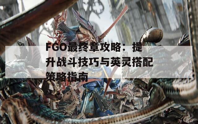 FGO最终章攻略：提升战斗技巧与英灵搭配策略指南