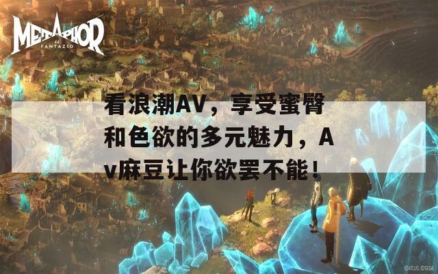 看浪潮AV，享受蜜臀和色欲的多元魅力，Av麻豆让你欲罢不能！