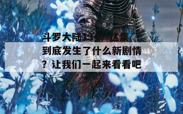 斗罗大陆134：这集到底发生了什么新剧情？让我们一起来看看吧！