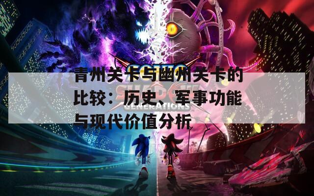 青州关卡与幽州关卡的比较：历史、军事功能与现代价值分析