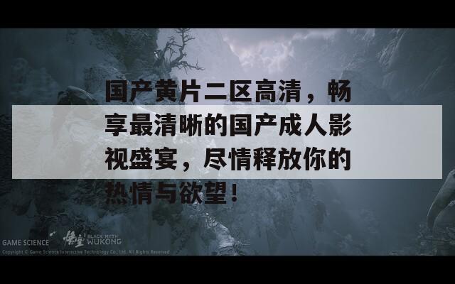 国产黄片二区高清，畅享最清晰的国产成人影视盛宴，尽情释放你的热情与欲望！