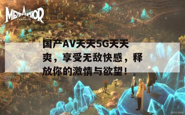 国产AV天天5G天天爽，享受无敌快感，释放你的激情与欲望！