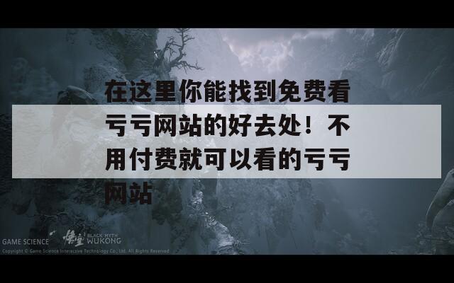 在这里你能找到免费看亏亏网站的好去处！不用付费就可以看的亏亏网站