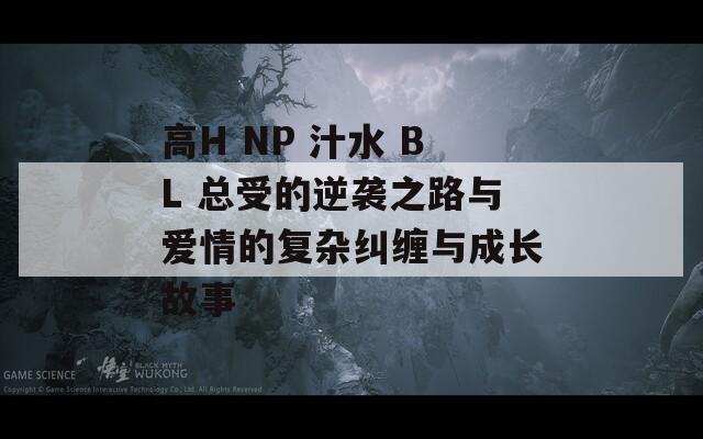 高H NP 汁水 BL 总受的逆袭之路与爱情的复杂纠缠与成长故事