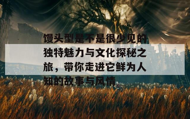 馒头型是不是很少见的独特魅力与文化探秘之旅，带你走进它鲜为人知的故事与风情