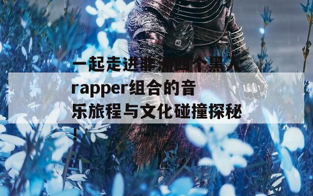 一起走进非洲四个黑人rapper组合的音乐旅程与文化碰撞探秘！