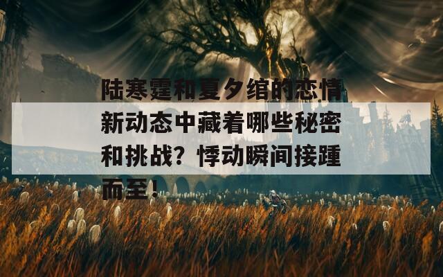 陆寒霆和夏夕绾的恋情新动态中藏着哪些秘密和挑战？悸动瞬间接踵而至！