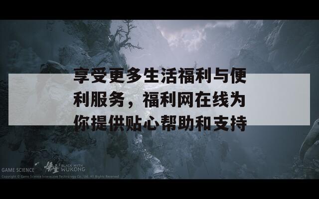 享受更多生活福利与便利服务，福利网在线为你提供贴心帮助和支持