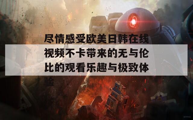 尽情感受欧美日韩在线视频不卡带来的无与伦比的观看乐趣与极致体验