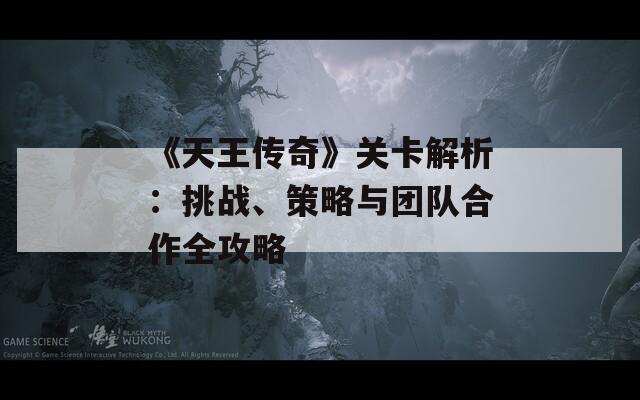 《天王传奇》关卡解析：挑战、策略与团队合作全攻略