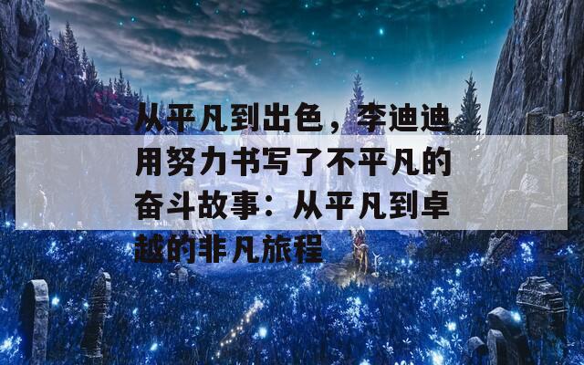 从平凡到出色，李迪迪用努力书写了不平凡的奋斗故事：从平凡到卓越的非凡旅程