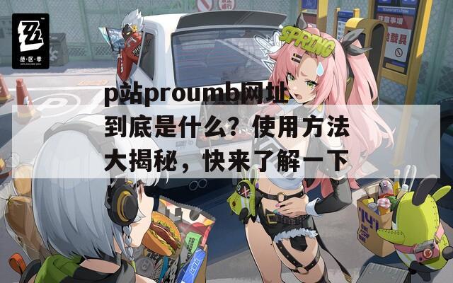 p站proumb网址到底是什么？使用方法大揭秘，快来了解一下！