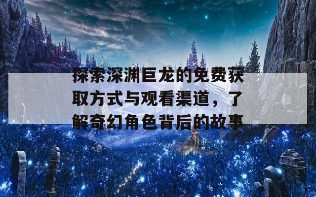 探索深渊巨龙的免费获取方式与观看渠道，了解奇幻角色背后的故事