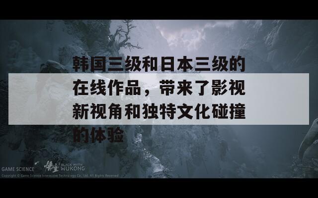 韩国三级和日本三级的在线作品，带来了影视新视角和独特文化碰撞的体验