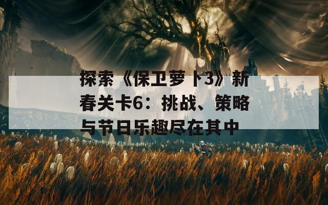 探索《保卫萝卜3》新春关卡6：挑战、策略与节日乐趣尽在其中