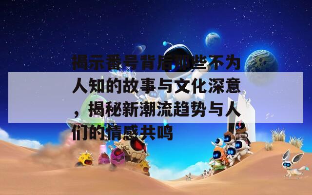 揭示番号背后那些不为人知的故事与文化深意，揭秘新潮流趋势与人们的情感共鸣