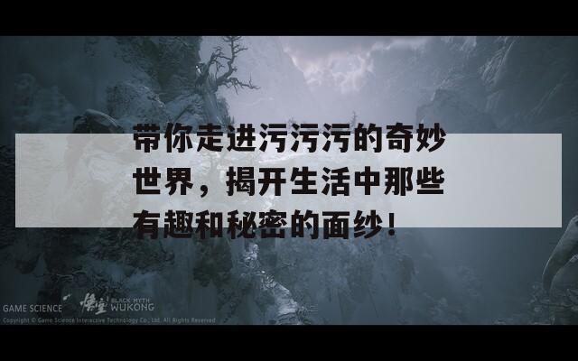 带你走进污污污的奇妙世界，揭开生活中那些有趣和秘密的面纱！