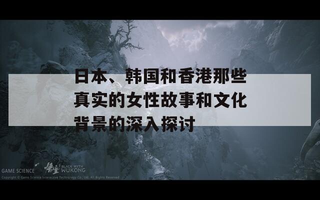 日本、韩国和香港那些真实的女性故事和文化背景的深入探讨