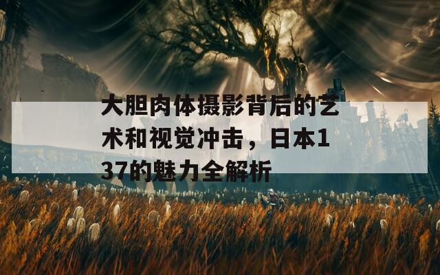 大胆肉体摄影背后的艺术和视觉冲击，日本137的魅力全解析