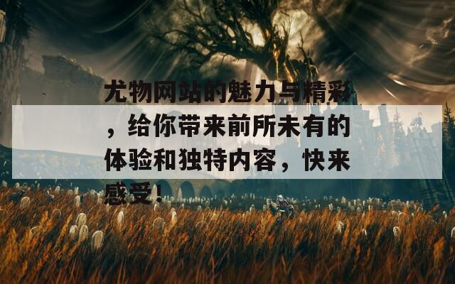 尤物网站的魅力与精彩，给你带来前所未有的体验和独特内容，快来感受！