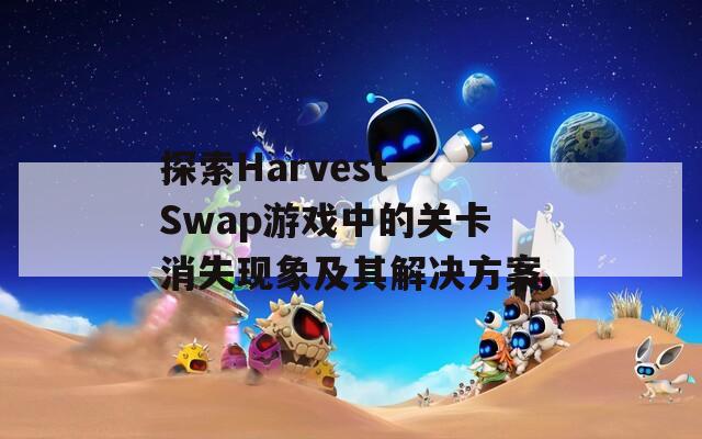 探索Harvest Swap游戏中的关卡消失现象及其解决方案