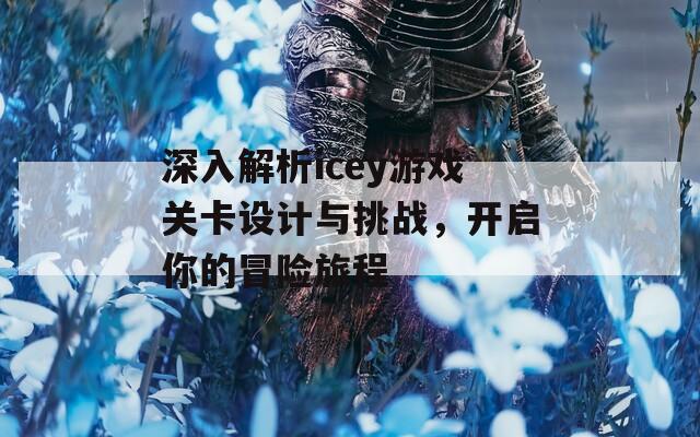 深入解析icey游戏关卡设计与挑战，开启你的冒险旅程