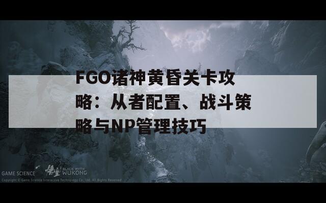 FGO诸神黄昏关卡攻略：从者配置、战斗策略与NP管理技巧