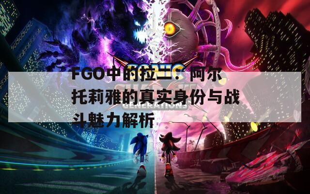 FGO中的拉二：阿尔托莉雅的真实身份与战斗魅力解析