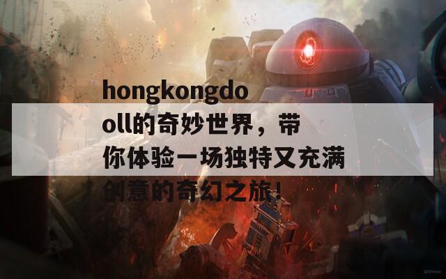 hongkongdooll的奇妙世界，带你体验一场独特又充满创意的奇幻之旅！