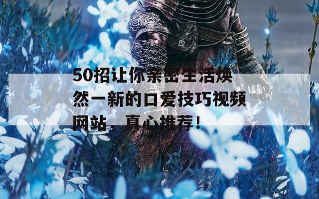 50招让你亲密生活焕然一新的口爱技巧视频网站，真心推荐！