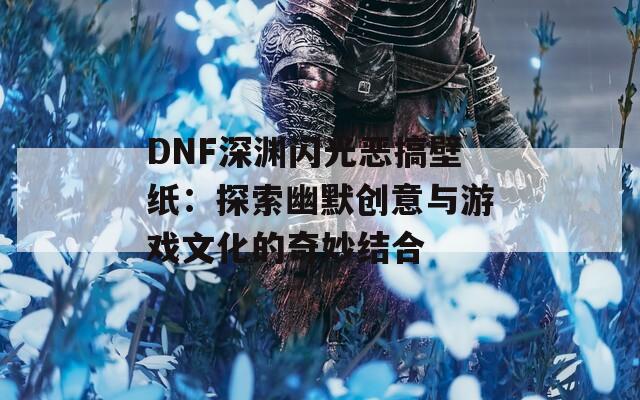 DNF深渊闪光恶搞壁纸：探索幽默创意与游戏文化的奇妙结合