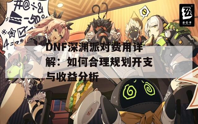 DNF深渊派对费用详解：如何合理规划开支与收益分析