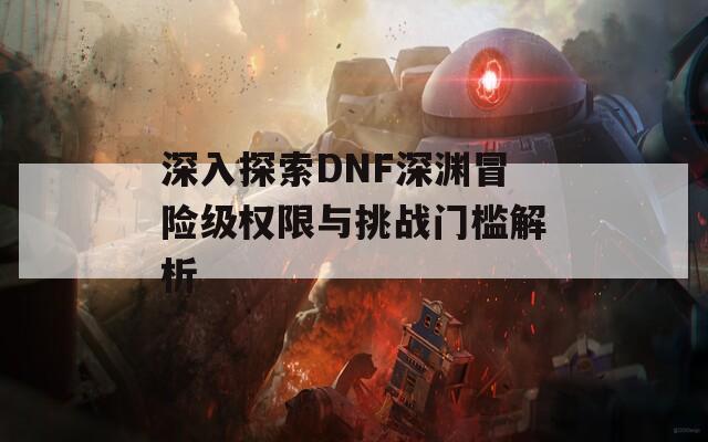 深入探索DNF深渊冒险级权限与挑战门槛解析