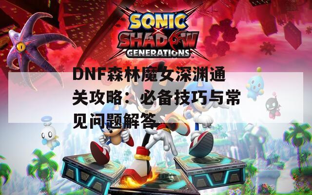 DNF森林魔女深渊通关攻略：必备技巧与常见问题解答