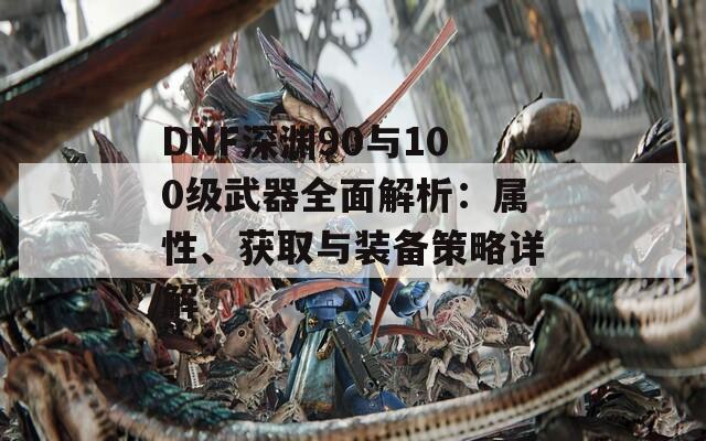 DNF深渊90与100级武器全面解析：属性、获取与装备策略详解