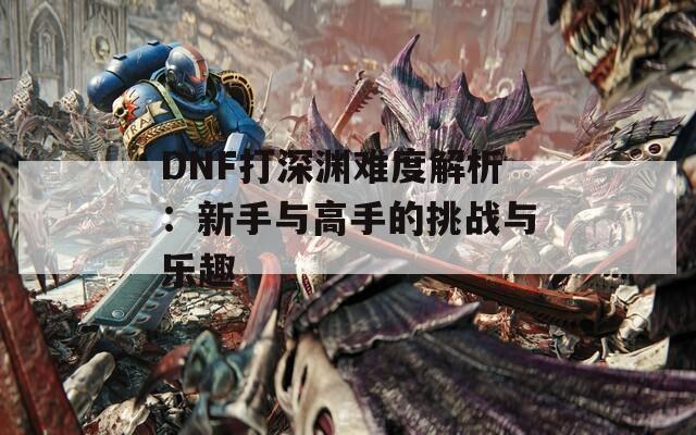 DNF打深渊难度解析：新手与高手的挑战与乐趣