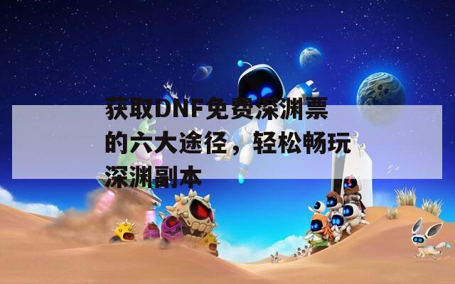 获取DNF免费深渊票的六大途径，轻松畅玩深渊副本