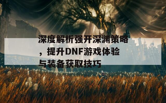 深度解析强开深渊策略，提升DNF游戏体验与装备获取技巧