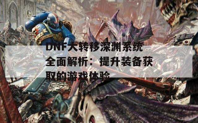 DNF大转移深渊系统全面解析：提升装备获取的游戏体验