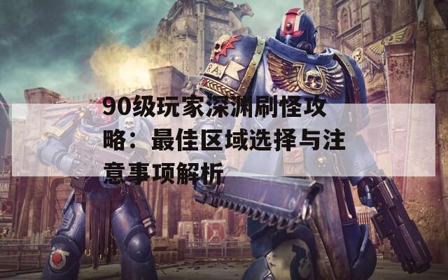 90级玩家深渊刷怪攻略：最佳区域选择与注意事项解析