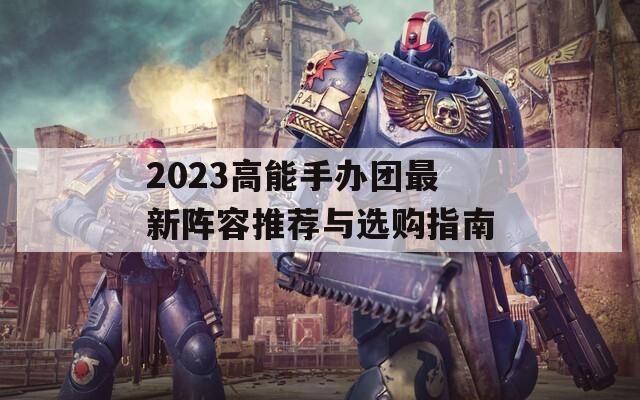 2023高能手办团最新阵容推荐与选购指南