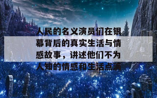 人民的名义演员们在银幕背后的真实生活与情感故事，讲述他们不为人知的情感和生活点滴