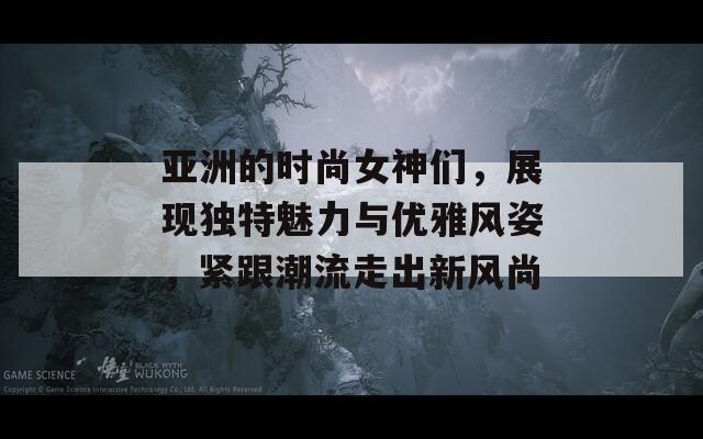 亚洲的时尚女神们，展现独特魅力与优雅风姿，紧跟潮流走出新风尚