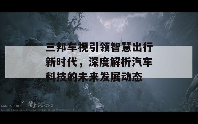 三邦车视引领智慧出行新时代，深度解析汽车科技的未来发展动态